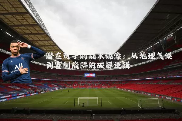 潜在对手的战术镜像：从地理气候到赛制陷阱的破解逻辑